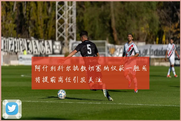 阿什利科尔执教切塞纳仅获一胜或将提前离任引发关注