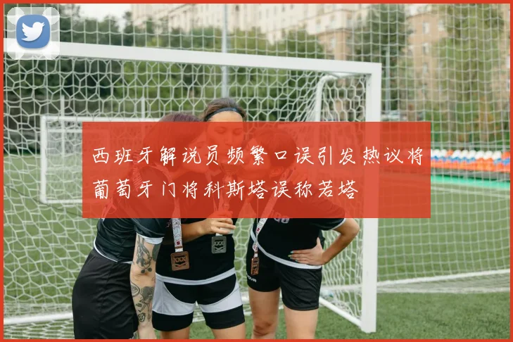 西班牙解说员频繁口误引发热议将葡萄牙门将科斯塔误称若塔