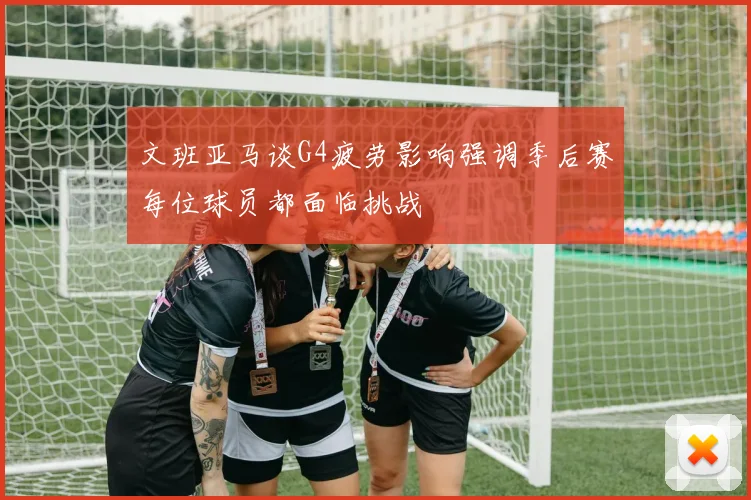 文班亚马谈G4疲劳影响强调季后赛每位球员都面临挑战