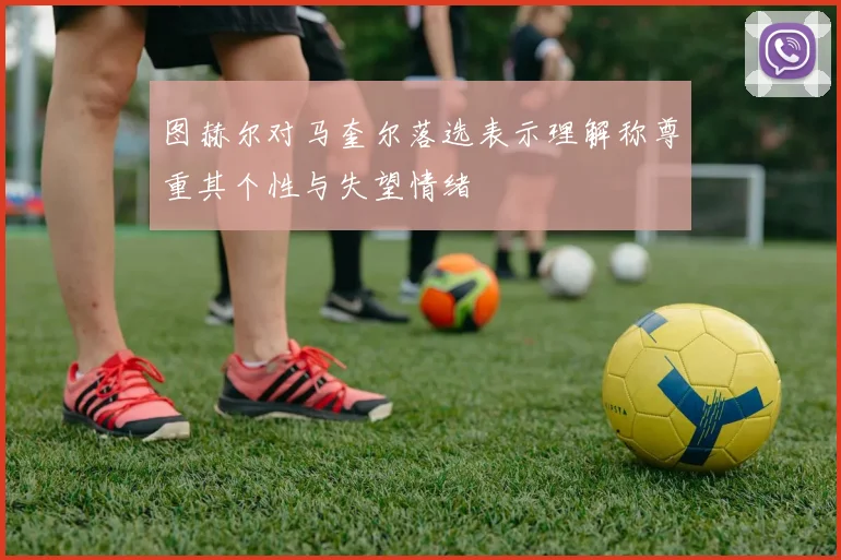 图赫尔对马奎尔落选表示理解称尊重其个性与失望情绪