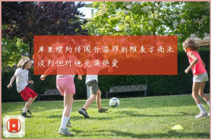 库里续约传闻升温邓利维表示尚未谈判但对他充满热爱