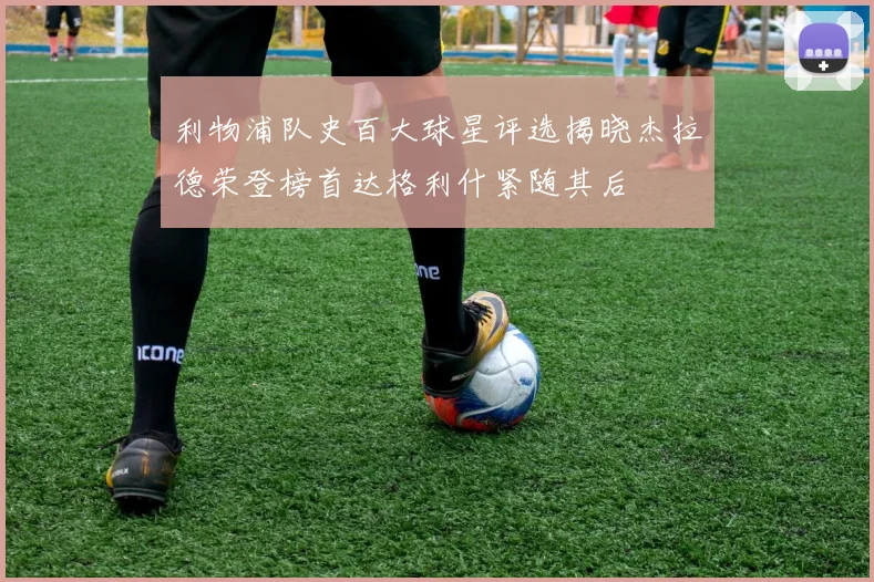 利物浦队史百大球星评选揭晓杰拉德荣登榜首达格利什紧随其后