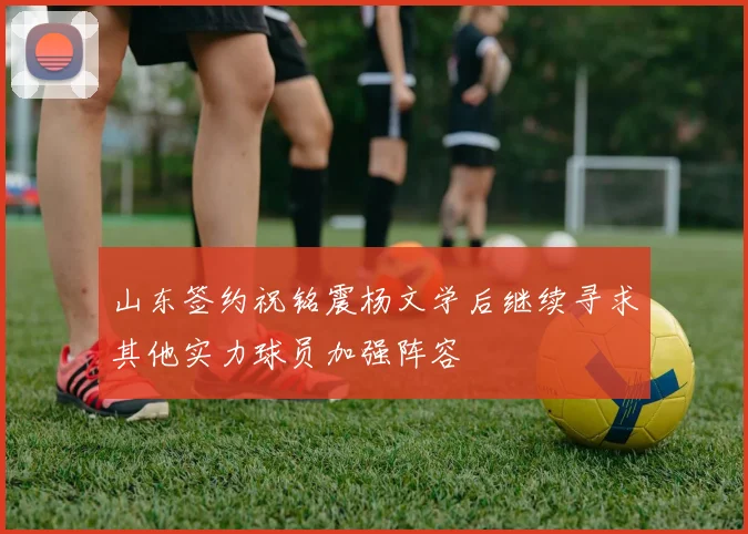 山东签约祝铭震杨文学后继续寻求其他实力球员加强阵容