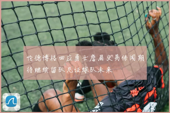 伦德博格回应勇士詹眉交易传闻期待继续留队见证球队未来