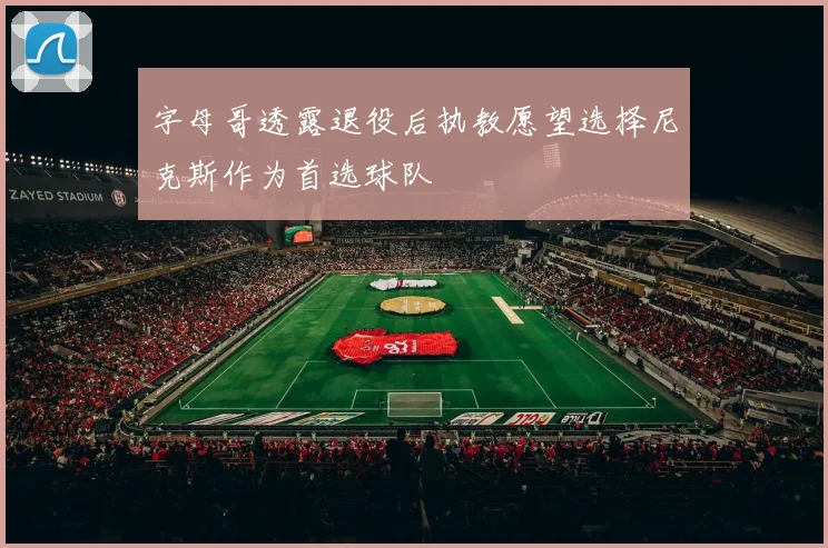 字母哥透露退役后执教愿望选择尼克斯作为首选球队