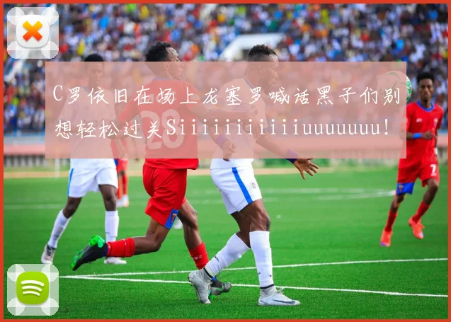 C罗依旧在场上龙塞罗喊话黑子们别想轻松过关Siiiiiiiiiiiuuuuuuu！