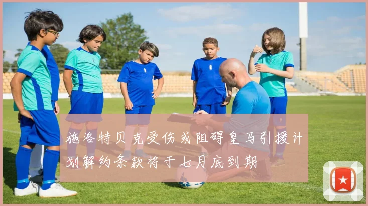 施洛特贝克受伤或阻碍皇马引援计划解约条款将于七月底到期