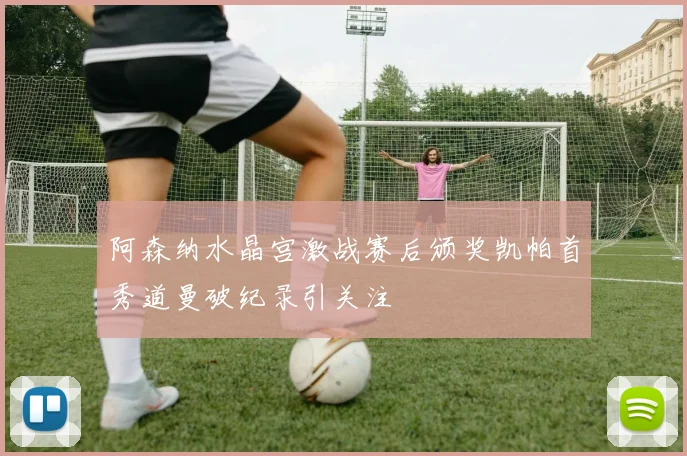 阿森纳水晶宫激战赛后颁奖凯帕首秀道曼破纪录引关注