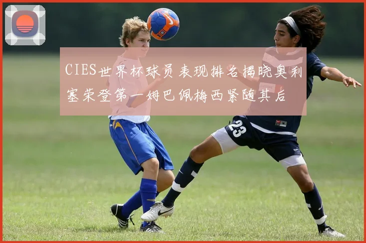 CIES世界杯球员表现排名揭晓奥利塞荣登第一姆巴佩梅西紧随其后