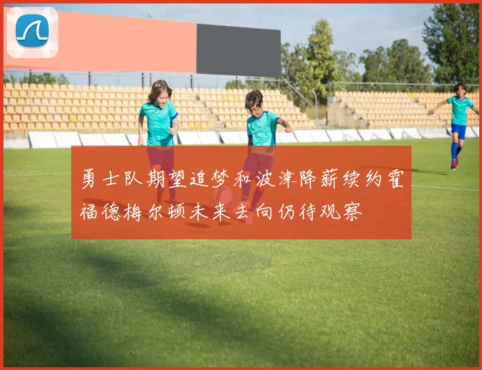 勇士队期望追梦和波津降薪续约霍福德梅尔顿未来去向仍待观察