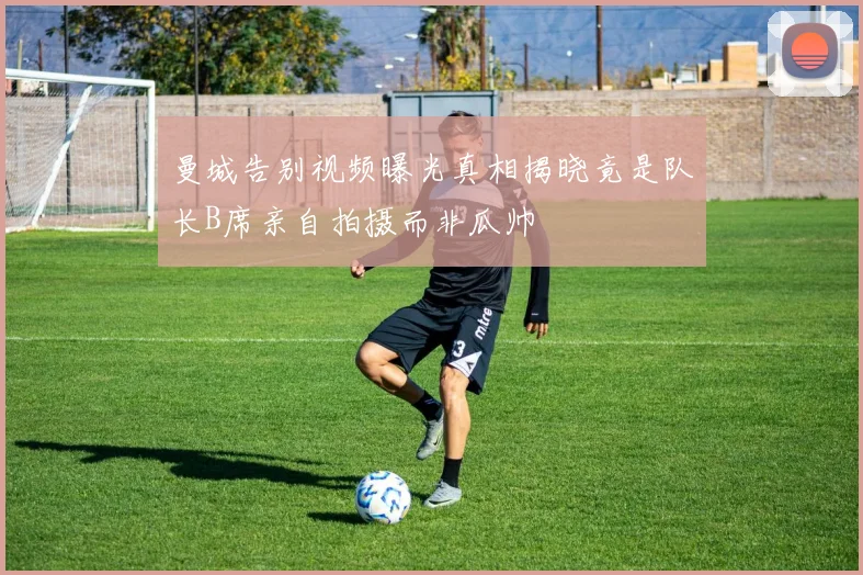 曼城告别视频曝光真相揭晓竟是队长B席亲自拍摄而非瓜帅