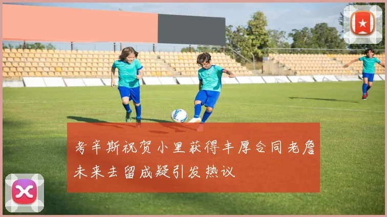 考辛斯祝贺小里获得丰厚合同老詹未来去留成疑引发热议