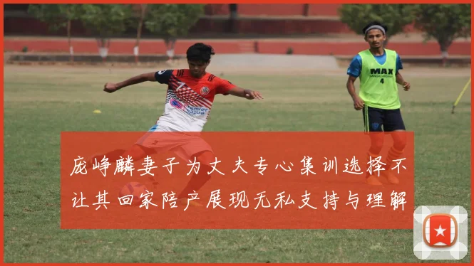 庞峥麟妻子为丈夫专心集训选择不让其回家陪产展现无私支持与理解