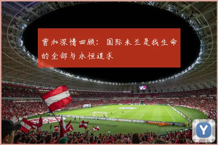 曾加深情回顾：国际米兰是我生命的全部与永恒追求