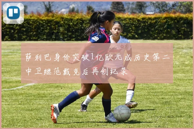 萨利巴身价突破1亿欧元成历史第二中卫继范戴克后再创纪录