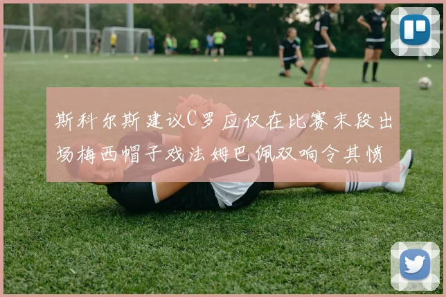斯科尔斯建议C罗应仅在比赛末段出场梅西帽子戏法姆巴佩双响令其愤怒